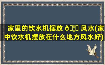 家里的饮水机摆放 🦍 风水(家中饮水机摆放在什么地方风水好)